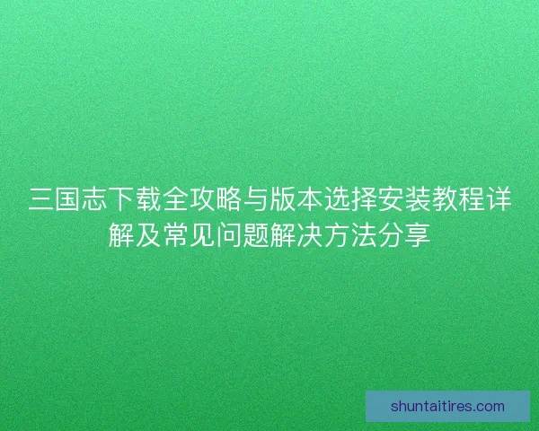 三国志下载全攻略与版本选择安装教程详解及常见问题解决方法分享