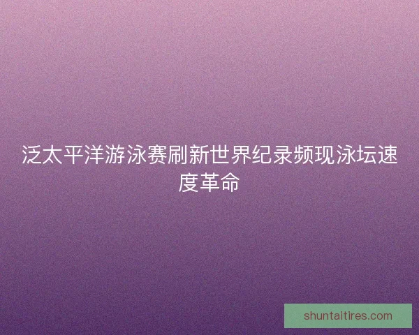 泛太平洋游泳赛刷新世界纪录频现泳坛速度革命