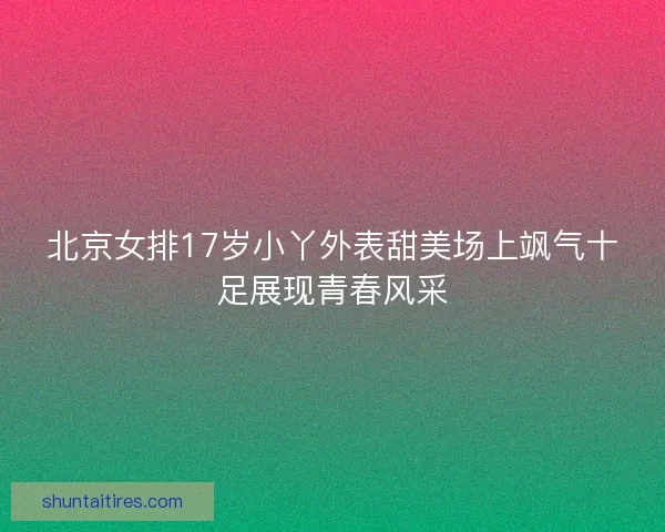 北京女排17岁小丫外表甜美场上飒气十足展现青春风采