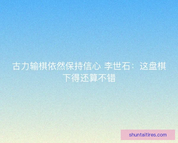 古力输棋依然保持信心 李世石：这盘棋下得还算不错
