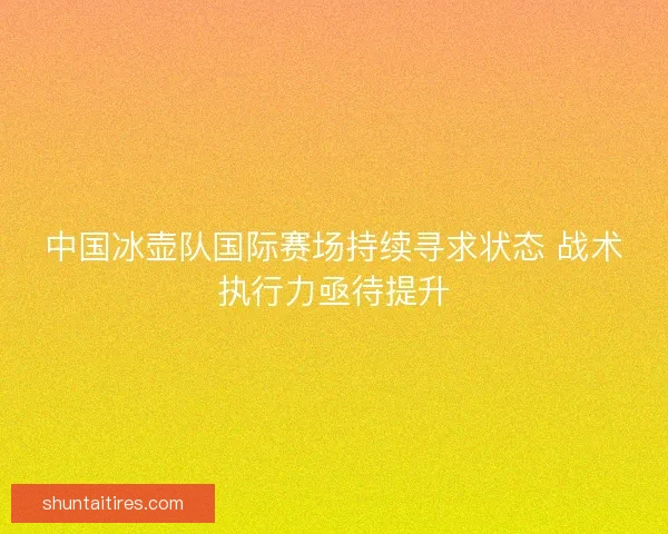 中国冰壶队国际赛场持续寻求状态 战术执行力亟待提升